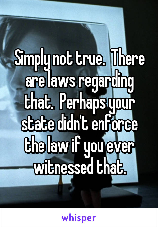 Simply not true.  There are laws regarding that.  Perhaps your state didn't enforce the law if you ever witnessed that.