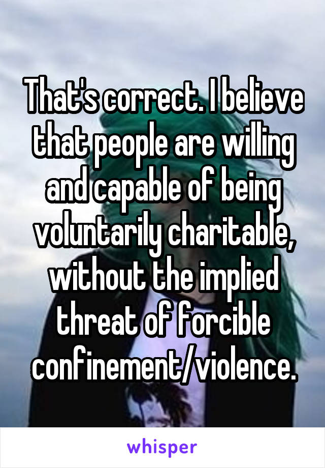 That's correct. I believe that people are willing and capable of being voluntarily charitable, without the implied threat of forcible confinement/violence.