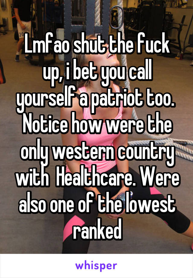 Lmfao shut the fuck up, i bet you call yourself a patriot too. 
Notice how were the only western country with  Healthcare. Were also one of the lowest ranked