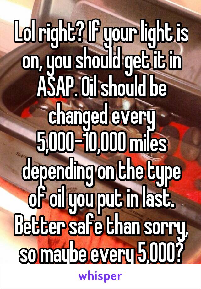 Lol right? If your light is on, you should get it in ASAP. Oil should be changed every 5,000-10,000 miles depending on the type of oil you put in last. Better safe than sorry, so maybe every 5,000?