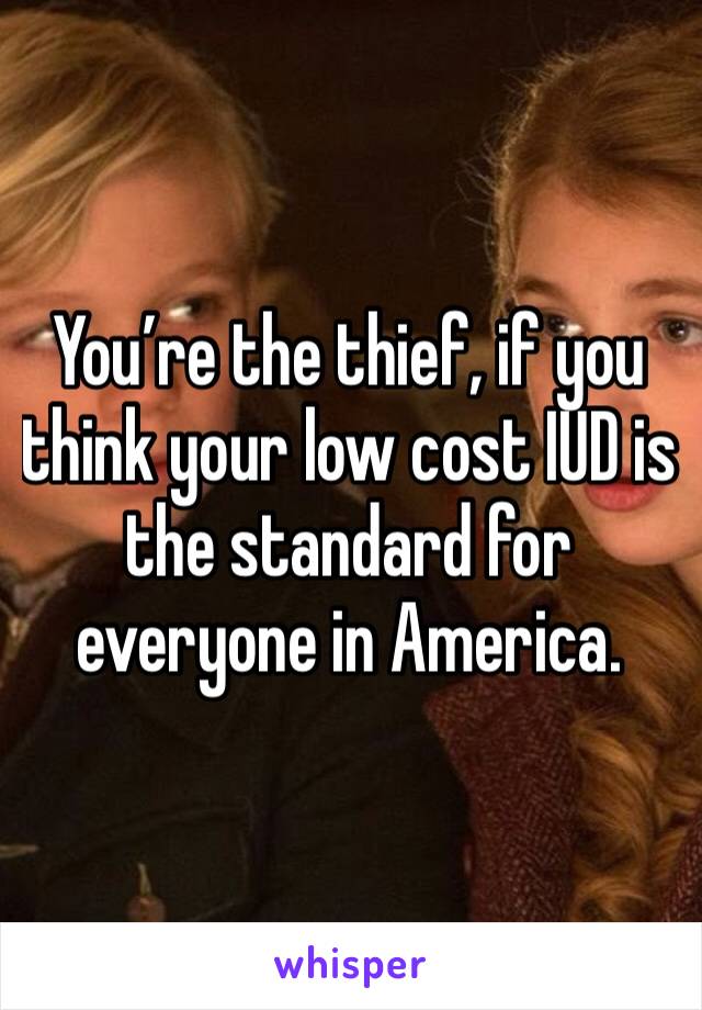 You’re the thief, if you think your low cost IUD is the standard for everyone in America. 