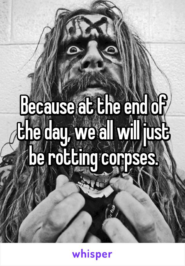 Because at the end of the day, we all will just be rotting corpses.