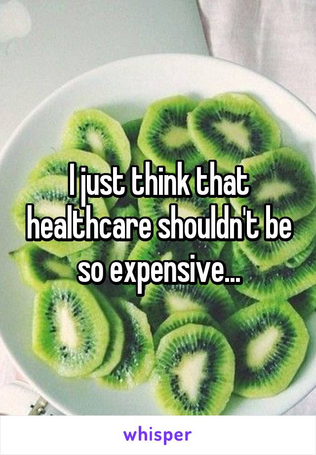 I just think that healthcare shouldn't be so expensive...