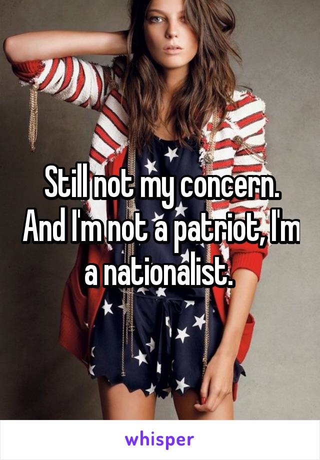 Still not my concern. And I'm not a patriot, I'm a nationalist. 