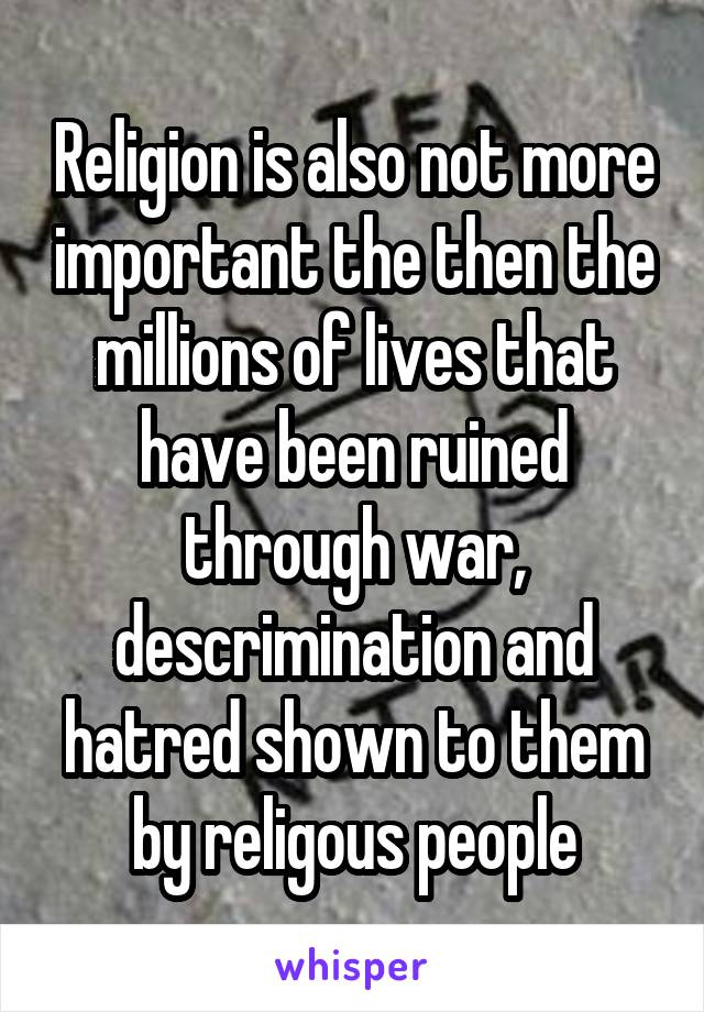 Religion is also not more important the then the millions of lives that have been ruined through war, descrimination and hatred shown to them by religous people