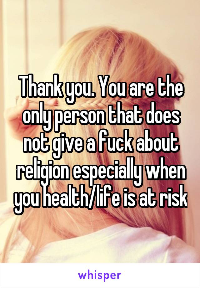 Thank you. You are the only person that does not give a fuck about religion especially when you health/life is at risk