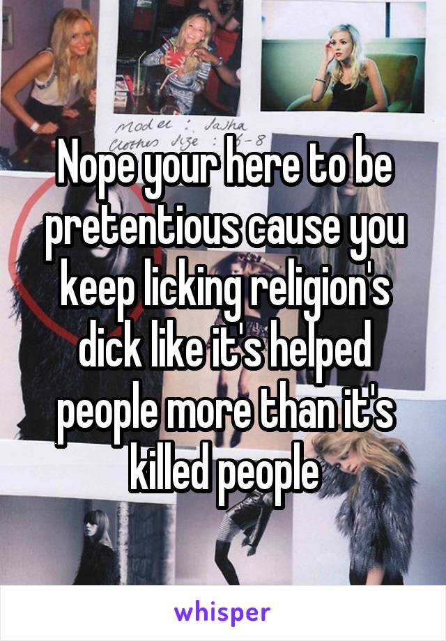 Nope your here to be pretentious cause you keep licking religion's dick like it's helped people more than it's killed people