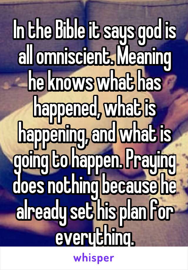 In the Bible it says god is all omniscient. Meaning he knows what has happened, what is happening, and what is going to happen. Praying does nothing because he already set his plan for everything.