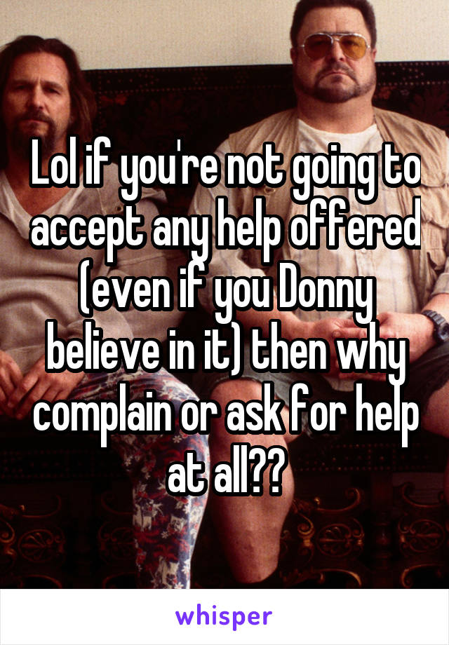 Lol if you're not going to accept any help offered (even if you Donny believe in it) then why complain or ask for help at all??