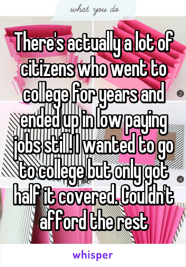 There's actually a lot of citizens who went to college for years and ended up in low paying jobs still! I wanted to go to college but only got half it covered. Couldn't afford the rest