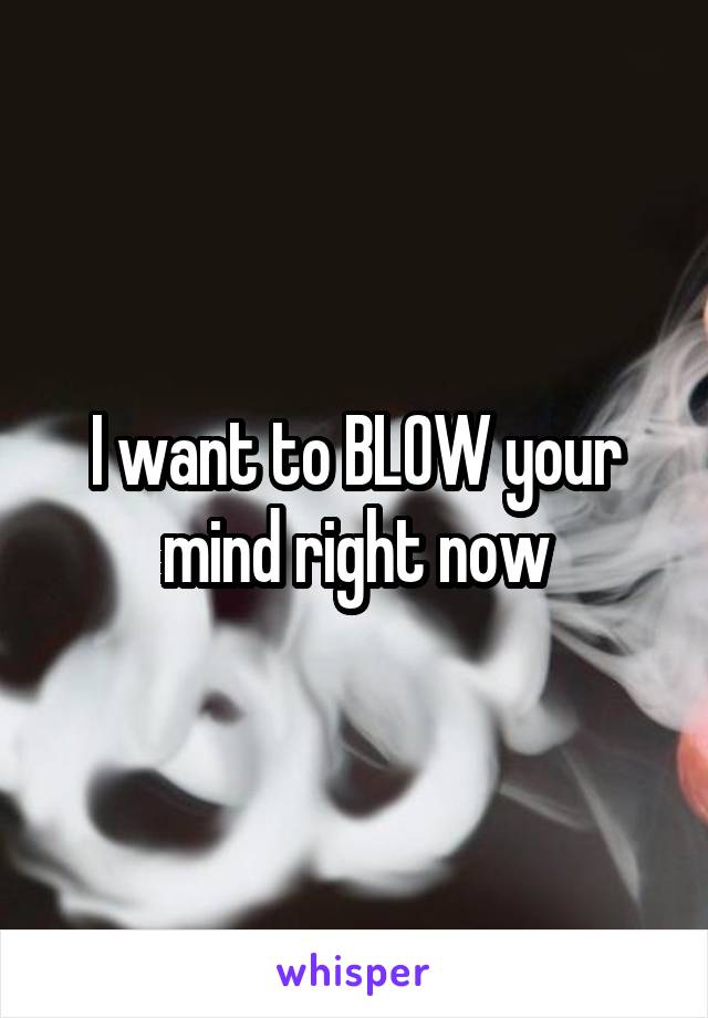 I want to BLOW your mind right now