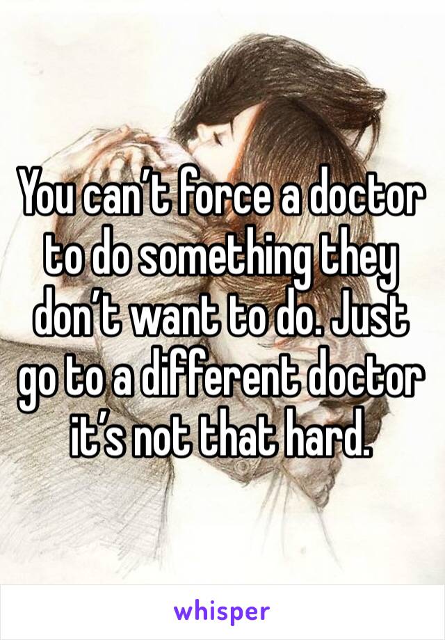 You can’t force a doctor to do something they don’t want to do. Just go to a different doctor it’s not that hard. 