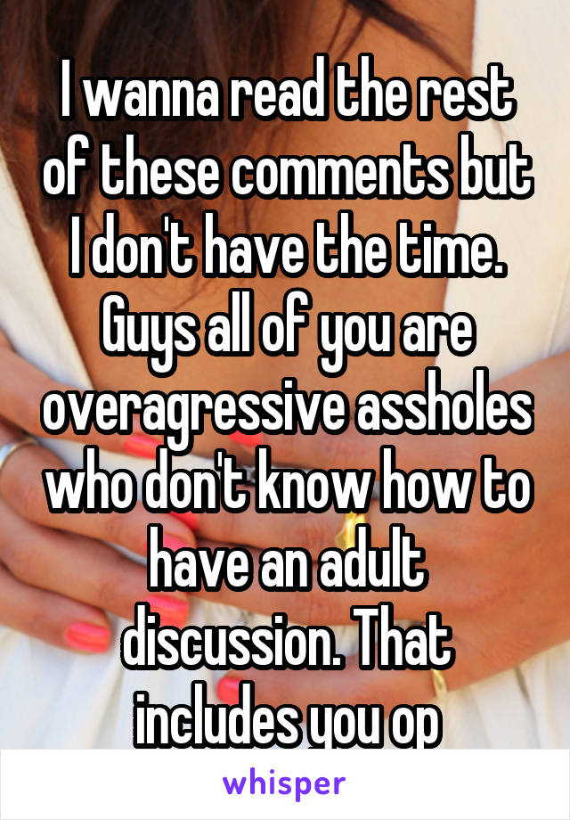 I wanna read the rest of these comments but I don't have the time. Guys all of you are overagressive assholes who don't know how to have an adult discussion. That includes you op