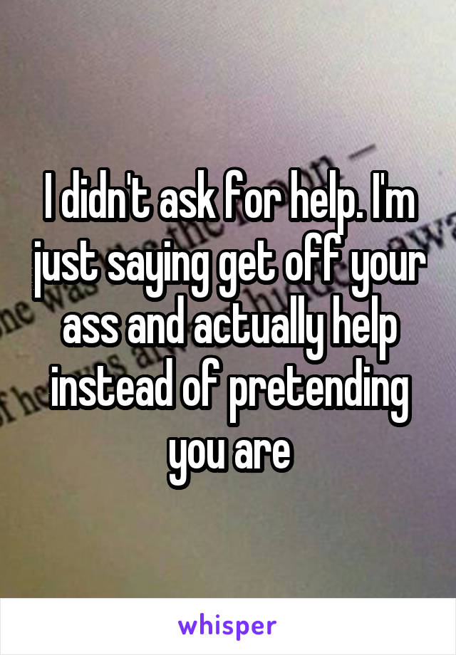 I didn't ask for help. I'm just saying get off your ass and actually help instead of pretending you are