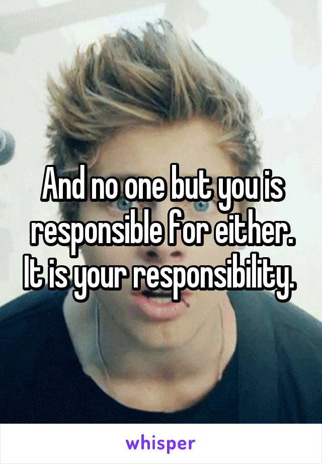 And no one but you is responsible for either. It is your responsibility. 