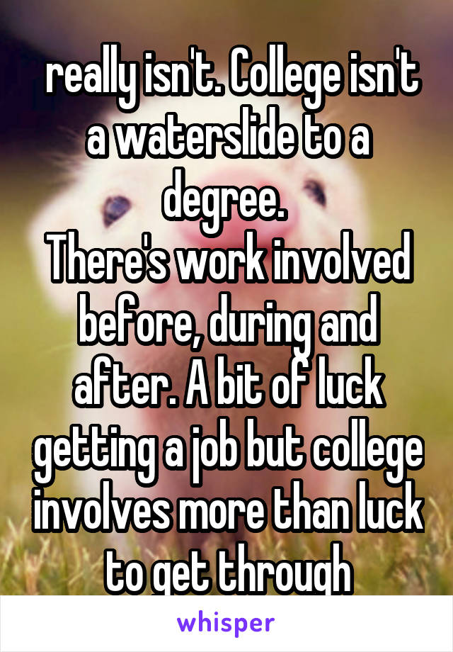  really isn't. College isn't a waterslide to a degree. 
There's work involved before, during and after. A bit of luck getting a job but college involves more than luck to get through