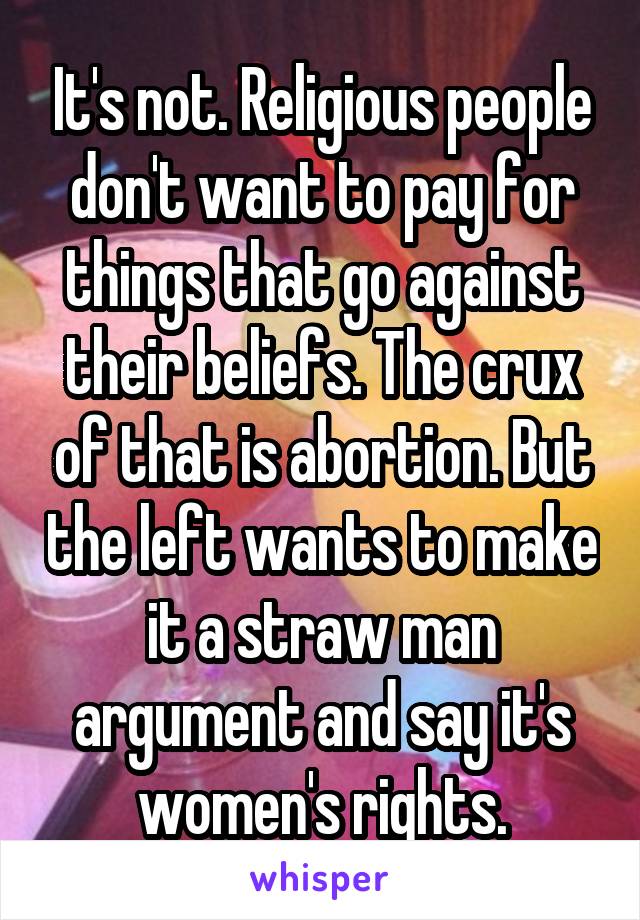 It's not. Religious people don't want to pay for things that go against their beliefs. The crux of that is abortion. But the left wants to make it a straw man argument and say it's women's rights.