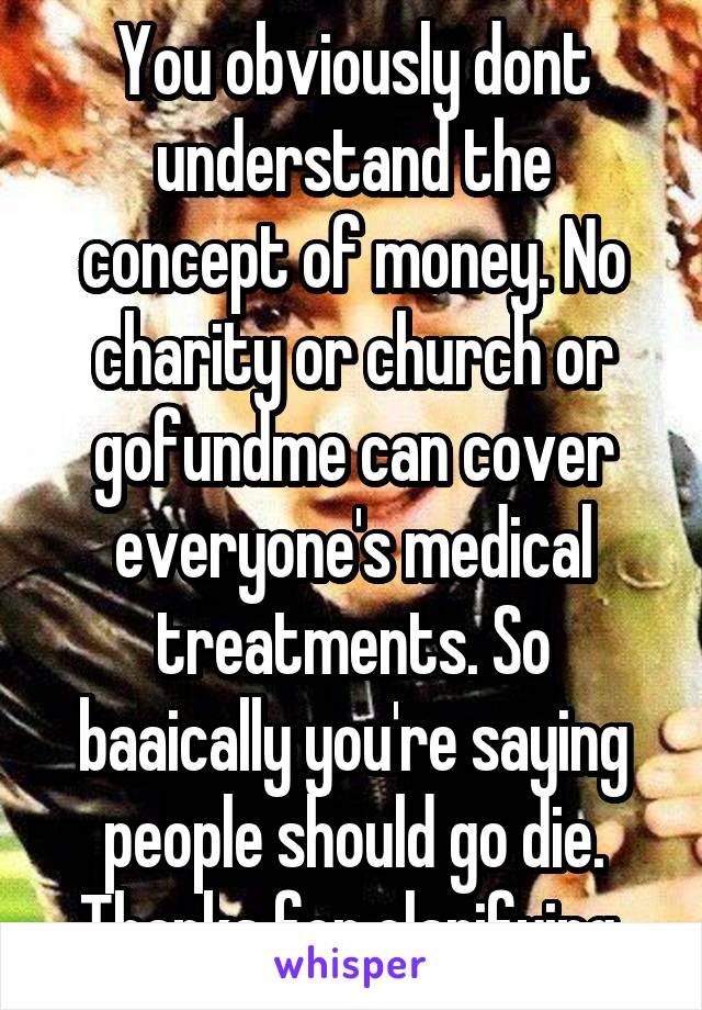 You obviously dont understand the concept of money. No charity or church or gofundme can cover everyone's medical treatments. So baaically you're saying people should go die. Thanks for clarifying.