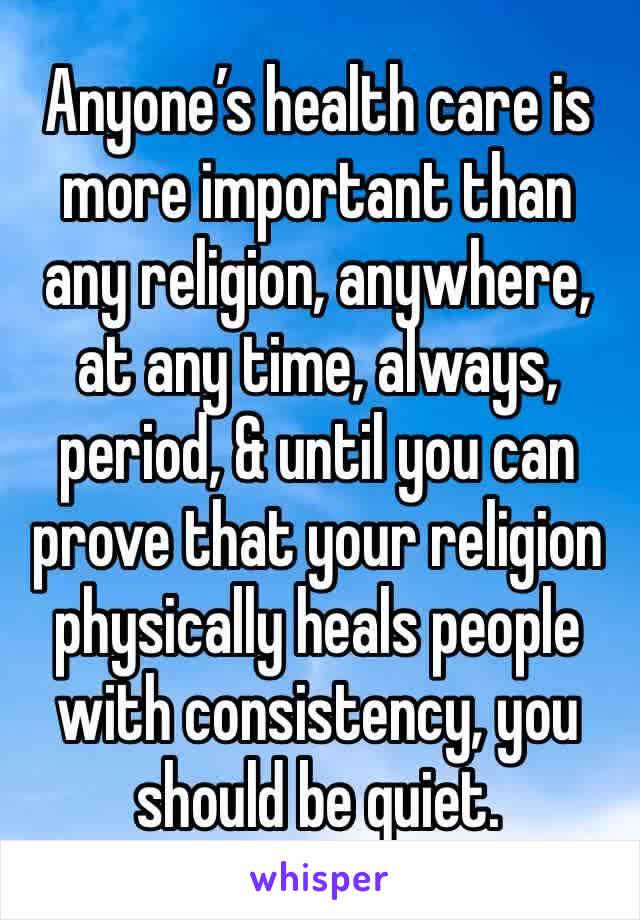 Anyone’s health care is more important than any religion, anywhere, at any time, always, period, & until you can prove that your religion physically heals people with consistency, you should be quiet.