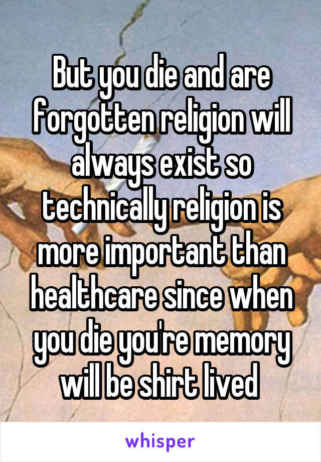 But you die and are forgotten religion will always exist so technically religion is more important than healthcare since when you die you're memory will be shirt lived 