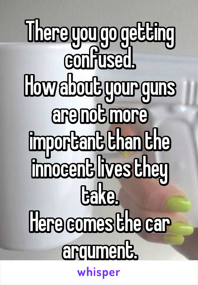 There you go getting confused.
How about your guns are not more important than the innocent lives they take.
Here comes the car argument.