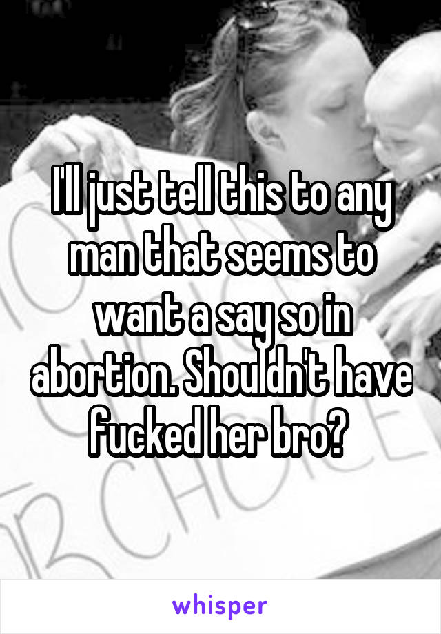 I'll just tell this to any man that seems to want a say so in abortion. Shouldn't have fucked her bro? 