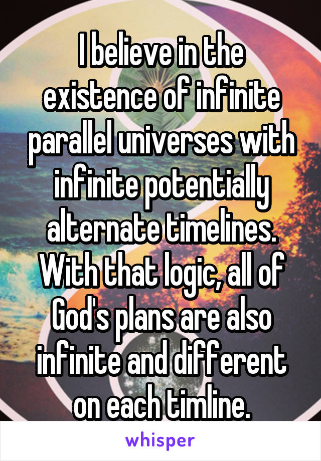 I believe in the existence of infinite parallel universes with infinite potentially alternate timelines. With that logic, all of God's plans are also infinite and different on each timline.