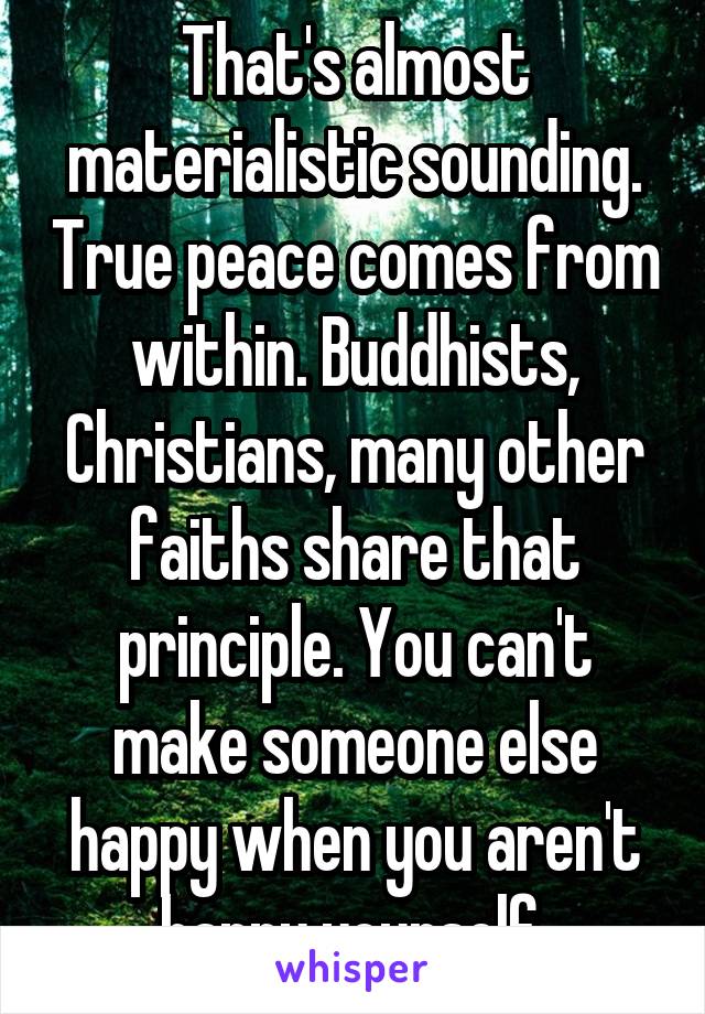 That's almost materialistic sounding. True peace comes from within. Buddhists, Christians, many other faiths share that principle. You can't make someone else happy when you aren't happy yourself.