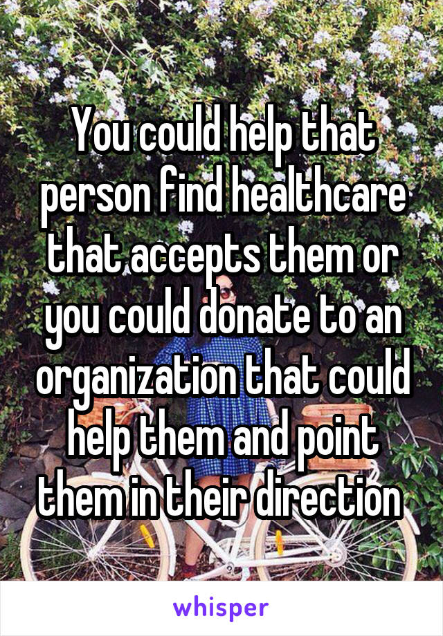 You could help that person find healthcare that accepts them or you could donate to an organization that could help them and point them in their direction 