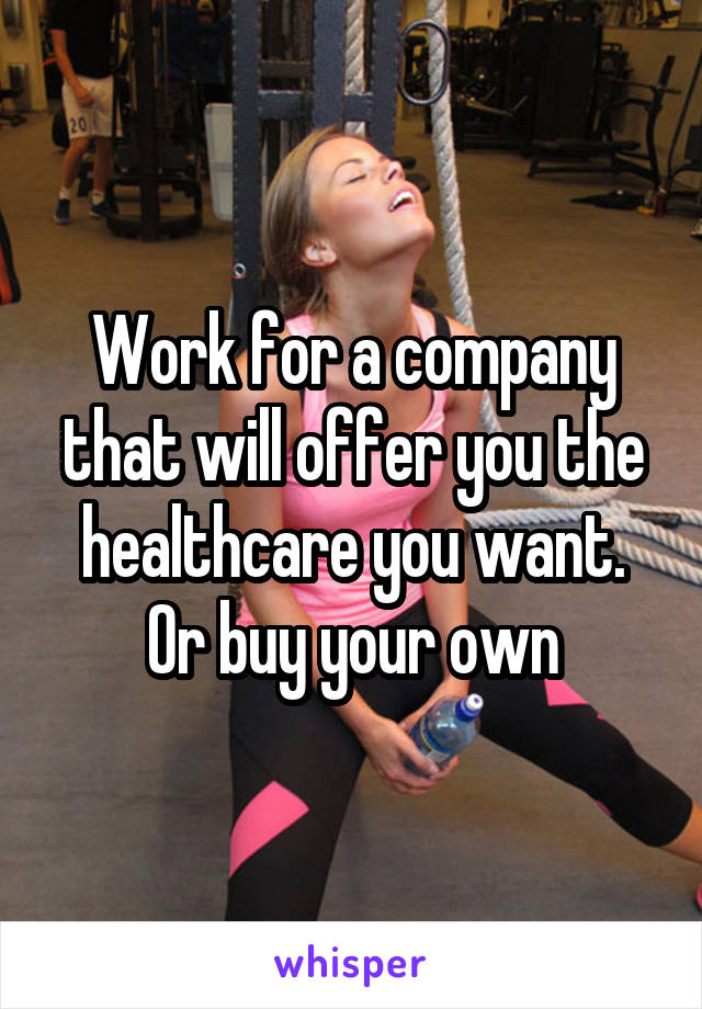 Work for a company that will offer you the healthcare you want. Or buy your own