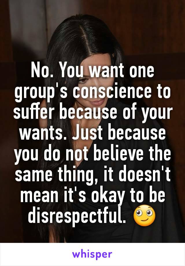 No. You want one group's conscience to suffer because of your wants. Just because you do not believe the same thing, it doesn't mean it's okay to be disrespectful. 🙄