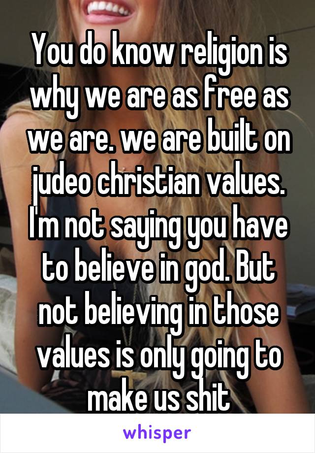 You do know religion is why we are as free as we are. we are built on judeo christian values. I'm not saying you have to believe in god. But not believing in those values is only going to make us shit