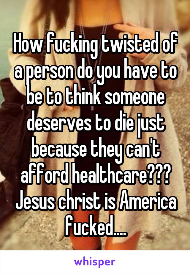 How fucking twisted of a person do you have to be to think someone deserves to die just because they can't afford healthcare??? Jesus christ is America fucked....