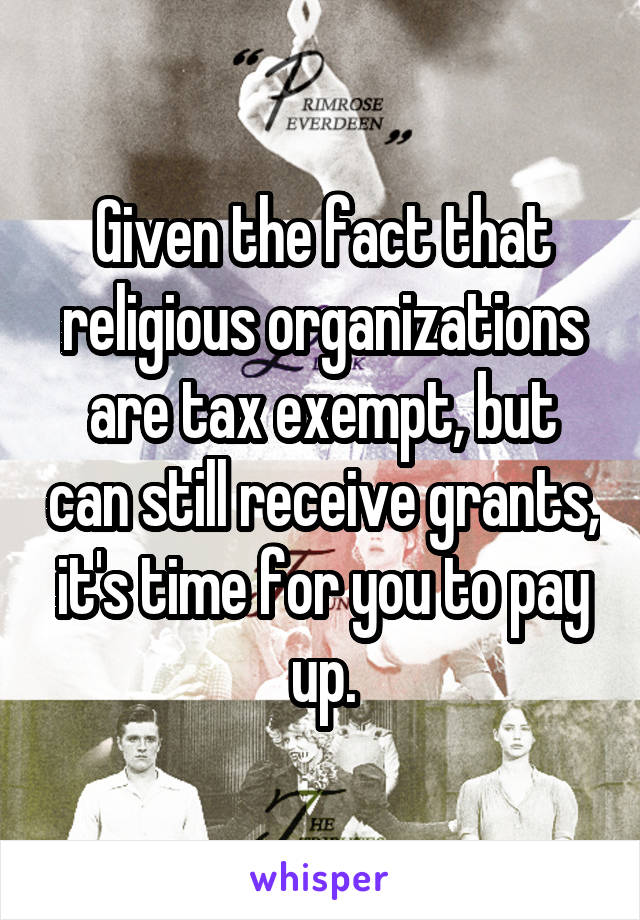 Given the fact that religious organizations are tax exempt, but can still receive grants, it's time for you to pay up.