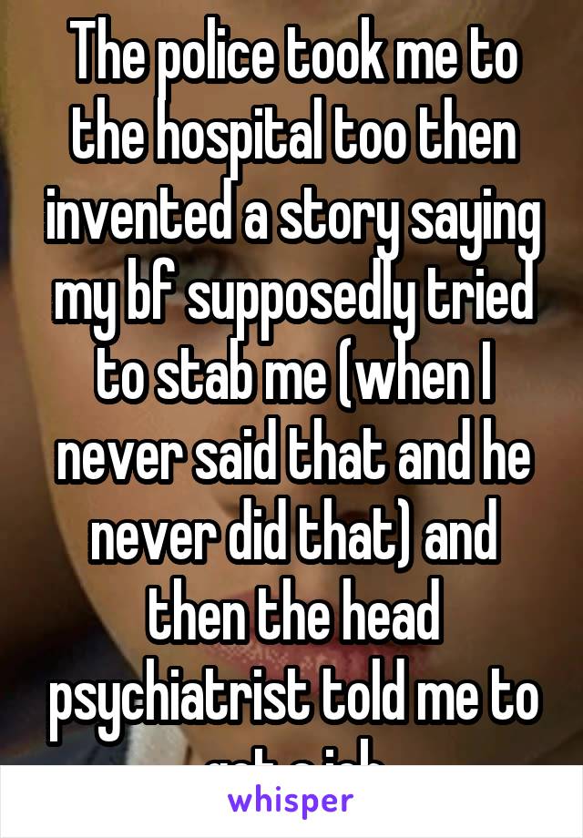 The police took me to the hospital too then invented a story saying my bf supposedly tried to stab me (when I never said that and he never did that) and then the head psychiatrist told me to get a job