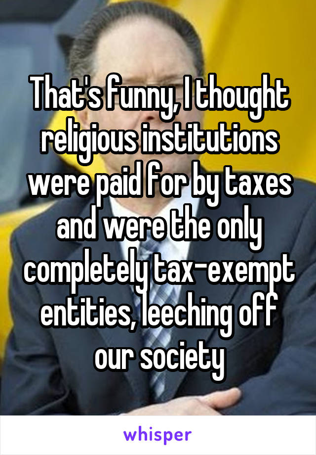 That's funny, I thought religious institutions were paid for by taxes and were the only completely tax-exempt entities, leeching off our society