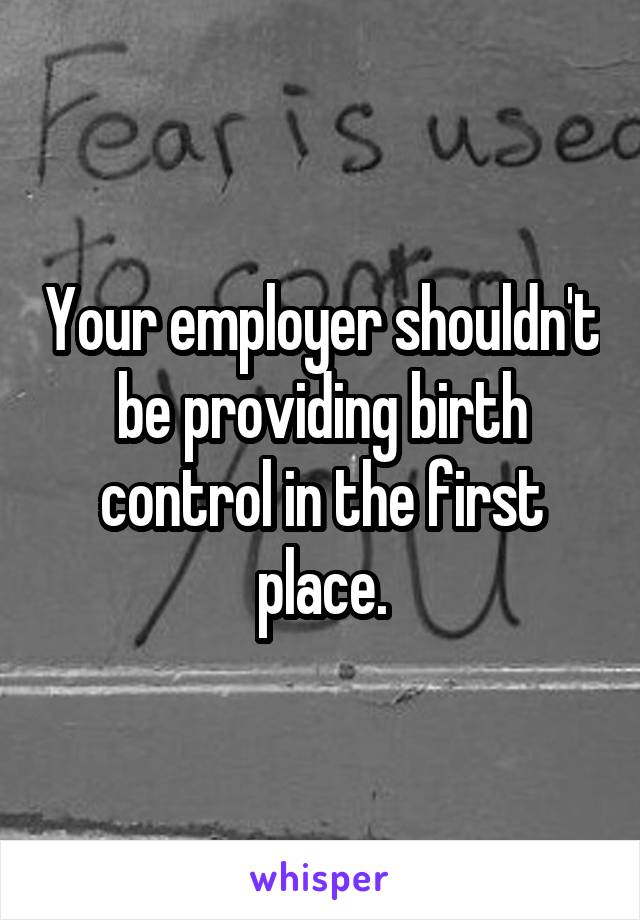 Your employer shouldn't be providing birth control in the first place.