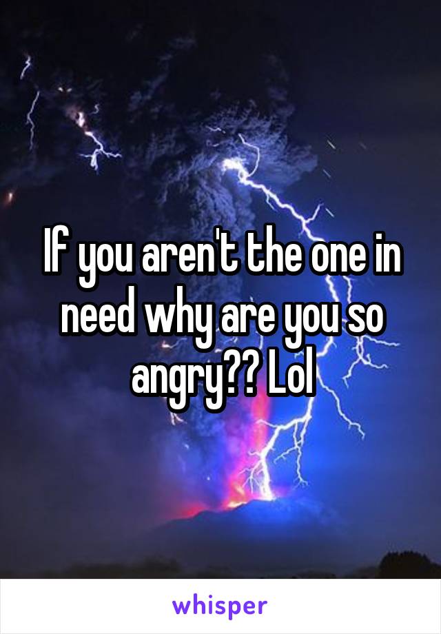 If you aren't the one in need why are you so angry?? Lol