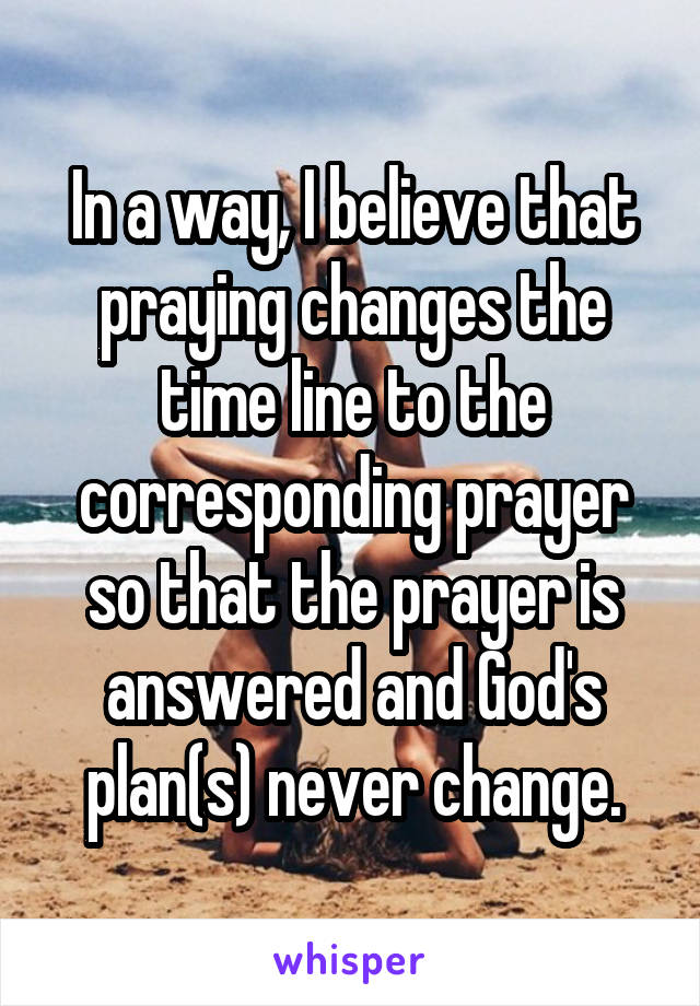 In a way, I believe that praying changes the time line to the corresponding prayer so that the prayer is answered and God's plan(s) never change.