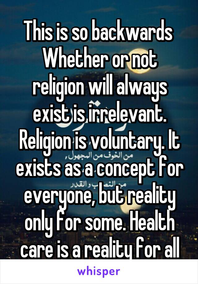 This is so backwards 
Whether or not religion will always exist is irrelevant. Religion is voluntary. It exists as a concept for everyone, but reality only for some. Health care is a reality for all