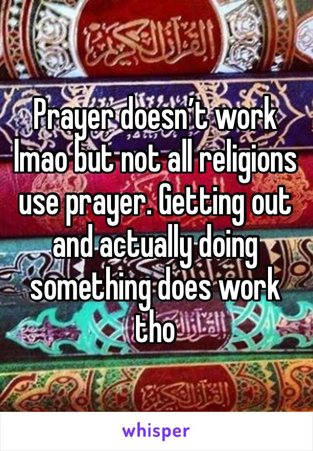 Prayer doesn’t work lmao but not all religions use prayer. Getting out and actually doing something does work tho