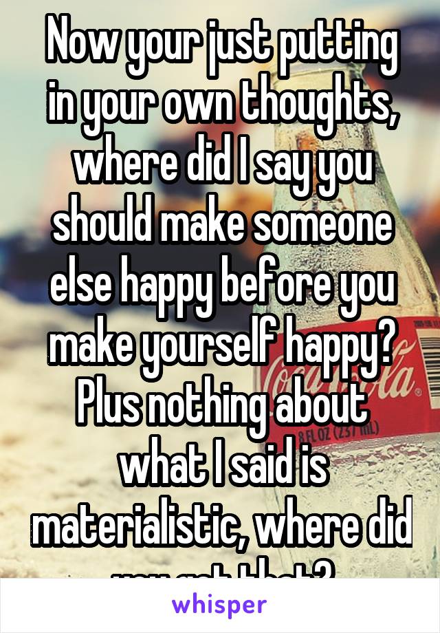 Now your just putting in your own thoughts, where did I say you should make someone else happy before you make yourself happy? Plus nothing about what I said is materialistic, where did you get that?