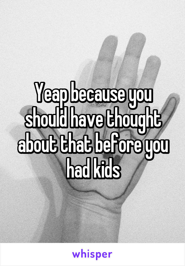 Yeap because you should have thought about that before you had kids