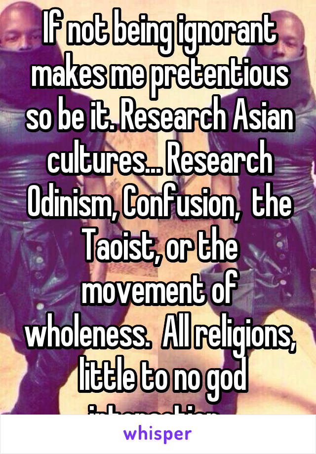 If not being ignorant makes me pretentious so be it. Research Asian cultures... Research Odinism, Confusion,  the Taoist, or the movement of wholeness.  All religions,  little to no god interaction..