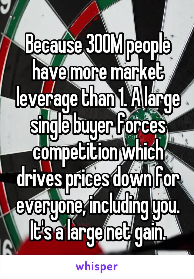 Because 300M people have more market leverage than 1. A large single buyer forces competition which drives prices down for everyone, including you. It's a large net gain.