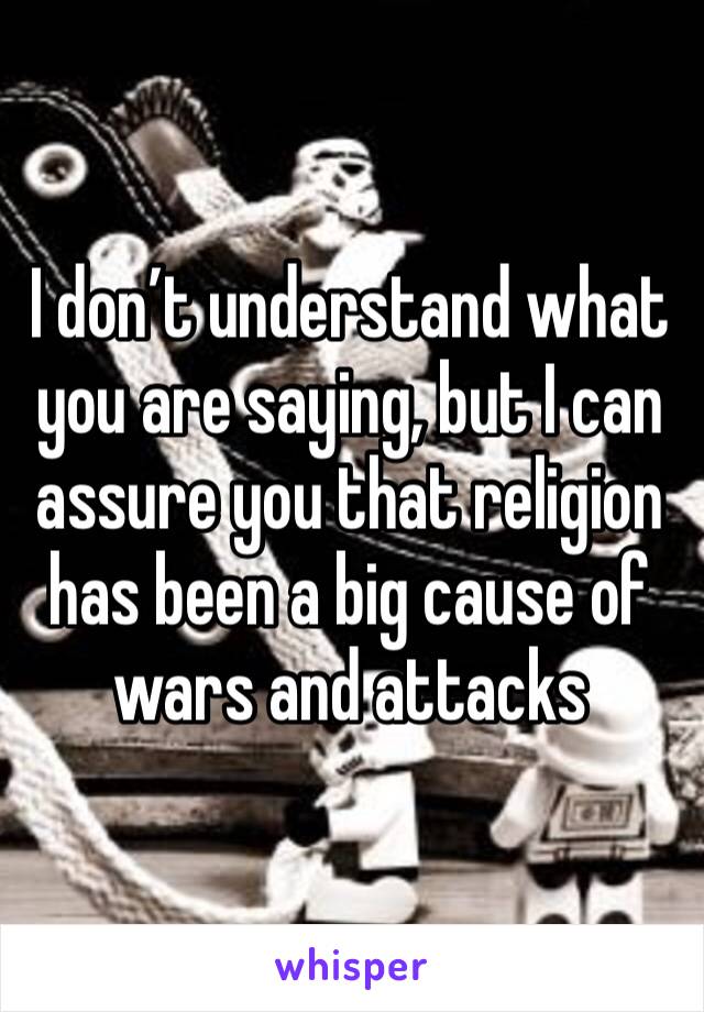 I don’t understand what you are saying, but I can assure you that religion has been a big cause of wars and attacks