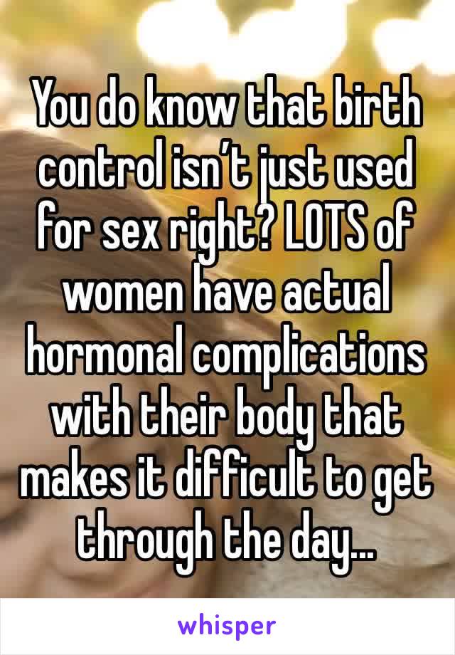 You do know that birth control isn’t just used for sex right? LOTS of women have actual hormonal complications with their body that makes it difficult to get through the day...