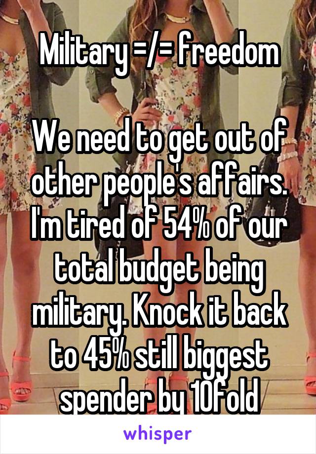 Military =/= freedom

We need to get out of other people's affairs. I'm tired of 54% of our total budget being military. Knock it back to 45% still biggest spender by 10fold