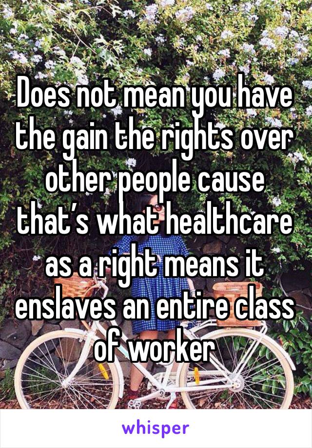 Does not mean you have the gain the rights over other people cause that’s what healthcare as a right means it enslaves an entire class of worker 