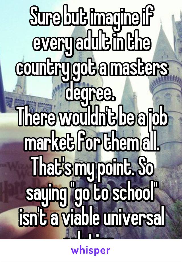 Sure but imagine if every adult in the country got a masters degree. 
There wouldn't be a job market for them all. That's my point. So saying "go to school" isn't a viable universal solution. 